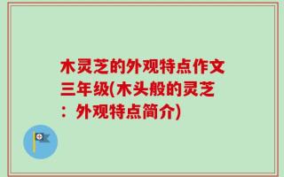 木灵芝的外观特点作文三年级(木头般的灵芝：外观特点简介)