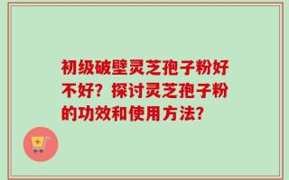 初级破壁灵芝孢子粉好不好？探讨灵芝孢子粉的功效和使用方法？