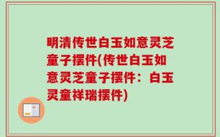 明清传世白玉如意灵芝童子摆件(传世白玉如意灵芝童子摆件：白玉灵童祥瑞摆件)