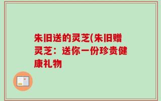 朱旧送的灵芝(朱旧赠灵芝：送你一份珍贵健康礼物