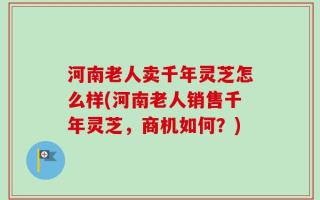 河南老人卖千年灵芝怎么样(河南老人销售千年灵芝，商机如何？)