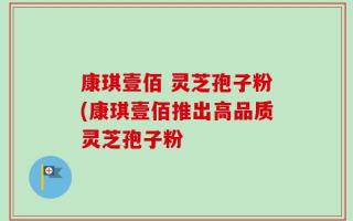 康琪壹佰 灵芝孢子粉(康琪壹佰推出高品质灵芝孢子粉