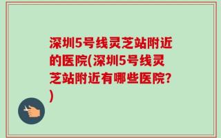深圳5号线灵芝站附近的医院(深圳5号线灵芝站附近有哪些医院？)