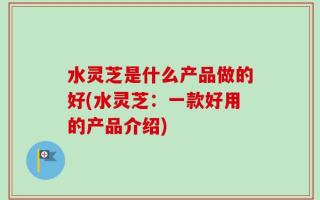 水灵芝是什么产品做的好(水灵芝：一款好用的产品介绍)
