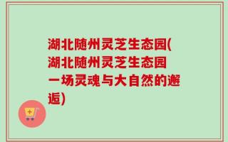 湖北随州灵芝生态园(湖北随州灵芝生态园 一场灵魂与大自然的邂逅)