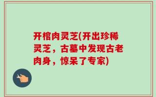 开棺肉灵芝(开出珍稀灵芝，古墓中发现古老肉身，惊呆了专家)