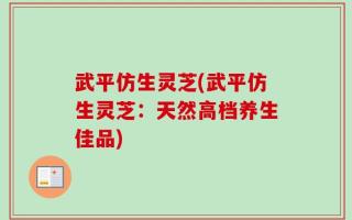 武平仿生灵芝(武平仿生灵芝：天然高档养生佳品)