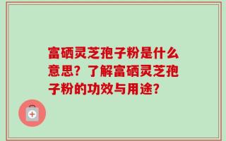 富硒灵芝孢子粉是什么意思？了解富硒灵芝孢子粉的功效与用途？