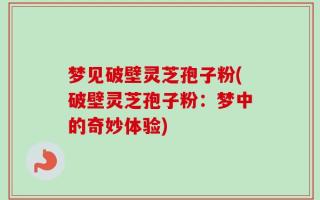 梦见破壁灵芝孢子粉(破壁灵芝孢子粉：梦中的奇妙体验)