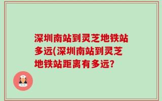深圳南站到灵芝地铁站多远(深圳南站到灵芝地铁站距离有多远？