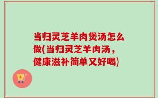 当归灵芝羊肉煲汤怎么做(当归灵芝羊肉汤，健康滋补简单又好喝)