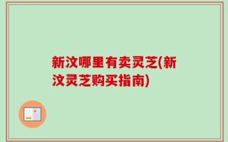 新汶哪里有卖灵芝(新汶灵芝购买指南)