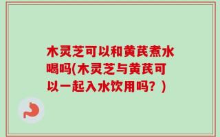 木灵芝可以和黄芪煮水喝吗(木灵芝与黄芪可以一起入水饮用吗？)