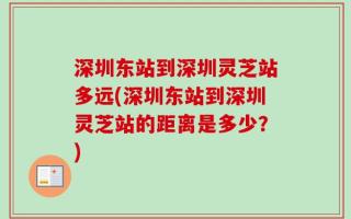 深圳东站到深圳灵芝站多远(深圳东站到深圳灵芝站的距离是多少？)