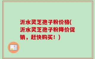 沂水灵芝孢子粉价格(沂水灵芝孢子粉降价促销，赶快购买！)