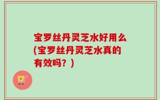 宝罗丝丹灵芝水好用么(宝罗丝丹灵芝水真的有效吗？)