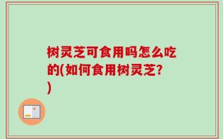 树灵芝可食用吗怎么吃的(如何食用树灵芝？)