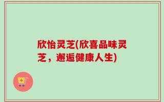 欣怡灵芝(欣喜品味灵芝，邂逅健康人生)