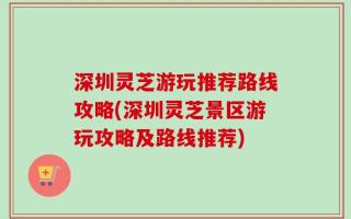 深圳灵芝游玩推荐路线攻略(深圳灵芝景区游玩攻略及路线推荐)