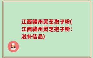 江西赣州灵芝孢子粉(江西赣州灵芝孢子粉：滋补佳品)
