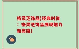 格灵芝饰品(经典时尚：格灵芝饰品展现魅力新高度)