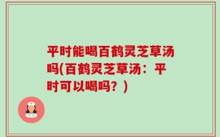平时能喝百鹤灵芝草汤吗(百鹤灵芝草汤：平时可以喝吗？)