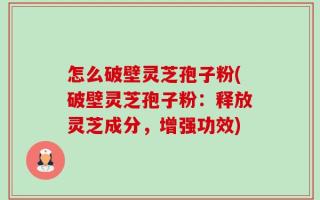 怎么破壁灵芝孢子粉(破壁灵芝孢子粉：释放灵芝成分，增强功效)