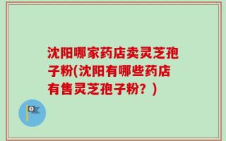 沈阳哪家药店卖灵芝孢子粉(沈阳有哪些药店有售灵芝孢子粉？)