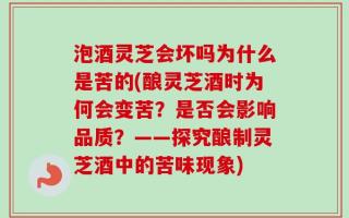 泡酒灵芝会坏吗为什么是苦的(酿灵芝酒时为何会变苦？是否会影响品质？——探究酿制灵芝酒中的苦味现象)