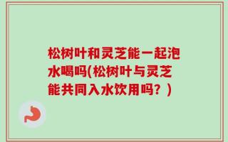 松树叶和灵芝能一起泡水喝吗(松树叶与灵芝能共同入水饮用吗？)