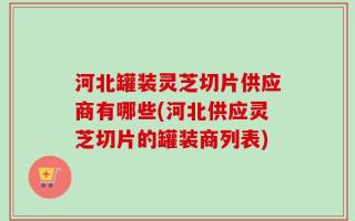 河北罐装灵芝切片供应商有哪些(河北供应灵芝切片的罐装商列表)