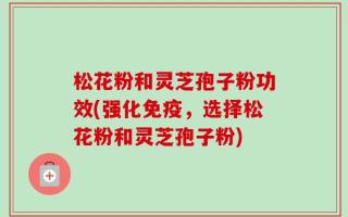 松花粉和灵芝孢子粉功效(强化免疫，选择松花粉和灵芝孢子粉)