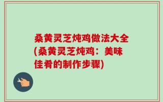 桑黄灵芝炖鸡做法大全(桑黄灵芝炖鸡：美味佳肴的制作步骤)