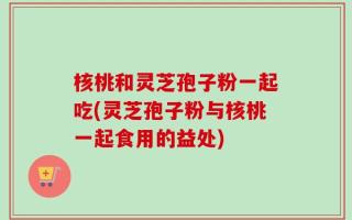 核桃和灵芝孢子粉一起吃(灵芝孢子粉与核桃一起食用的益处)