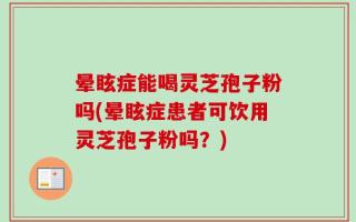 晕眩症能喝灵芝孢子粉吗(晕眩症患者可饮用灵芝孢子粉吗？)