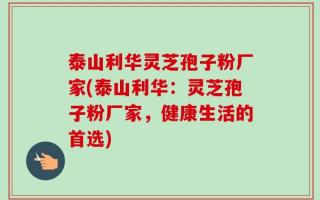 泰山利华灵芝孢子粉厂家(泰山利华：灵芝孢子粉厂家，健康生活的首选)