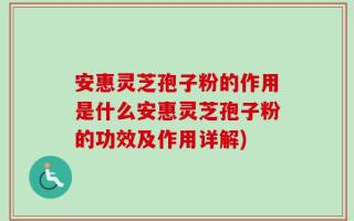 安惠灵芝孢子粉的作用是什么安惠灵芝孢子粉的功效及作用详解)