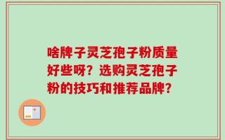 啥牌子灵芝孢子粉质量好些呀？选购灵芝孢子粉的技巧和推荐品牌？