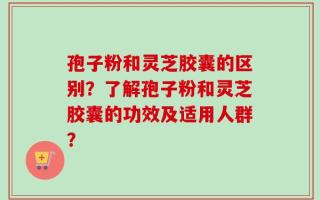 孢子粉和灵芝胶囊的区别？了解孢子粉和灵芝胶囊的功效及适用人群？