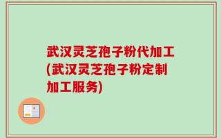 武汉灵芝孢子粉代加工(武汉灵芝孢子粉定制加工服务)