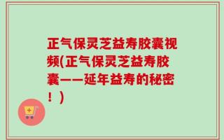 正气保灵芝益寿胶囊视频(正气保灵芝益寿胶囊——延年益寿的秘密！)