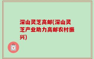 深山灵芝高邮(深山灵芝产业助力高邮农村振兴)