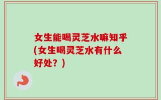 女生能喝灵芝水嘛知乎(女生喝灵芝水有什么好处？)
