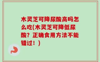 木灵芝可降尿酸高吗怎么吃(木灵芝可降低尿酸？正确食用方法不能错过！)