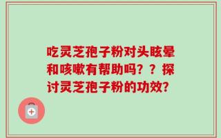 吃灵芝孢子粉对头眩晕和咳嗽有帮助吗？？探讨灵芝孢子粉的功效？