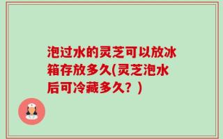 泡过水的灵芝可以放冰箱存放多久(灵芝泡水后可冷藏多久？)