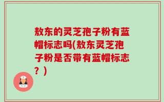 敖东的灵芝孢子粉有蓝帽标志吗(敖东灵芝孢子粉是否带有蓝帽标志？)
