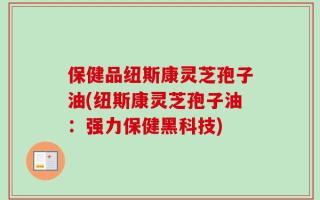保健品纽斯康灵芝孢子油(纽斯康灵芝孢子油：强力保健黑科技)
