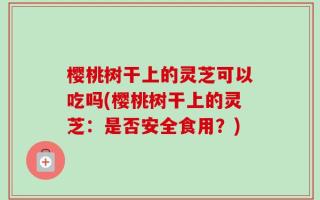 樱桃树干上的灵芝可以吃吗(樱桃树干上的灵芝：是否安全食用？)