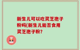 新生儿可以吃灵芝孢子粉吗(新生儿能否食用灵芝孢子粉？